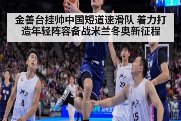 金善台挂帅中国短道速滑队 着力打造年轻阵容备战米兰冬奥新征程